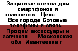 Защитные стекла для смартфонов и планшетов › Цена ­ 100 - Все города Сотовые телефоны и связь » Продам аксессуары и запчасти   . Московская обл.,Ивантеевка г.